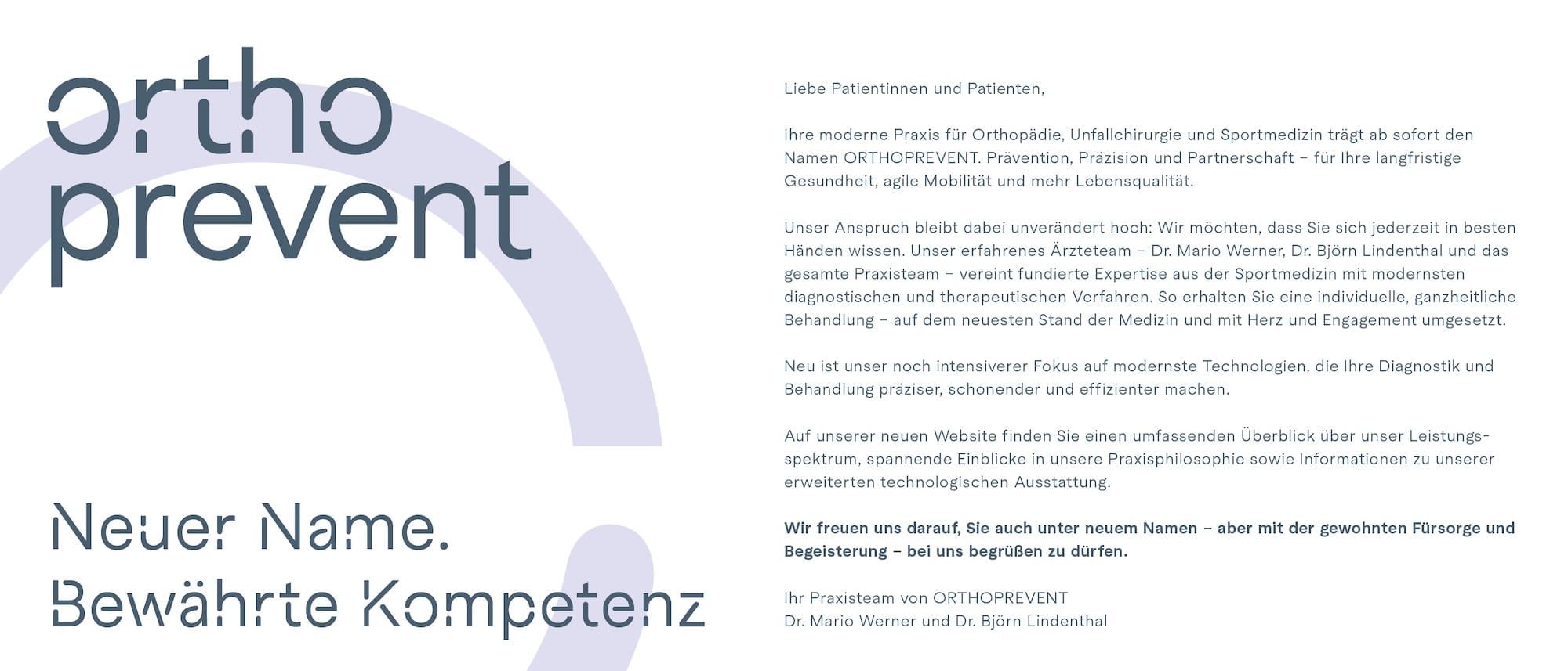 Neuer Name. Bewährte Kompetenz. Liebe Patientinnen und Patienten, Ihre moderne Praxis für Orthopädie, Unfallchirurgie und Sportmedizin trägt ab sofort den Namen ORTHOPREVENT. Prävention, Präzision und Partnerschaft - für Ihre langfristige Gesundheit, agile Mobilität und mehr Lebensqualität. Unser Anspruch bleibt dabei unverändert hoch: Wir möchten, dass Sie sich jederzeit in besten Händen wissen. Unser erfahrenes Ärzteteam - Dr. Mario Werner, Dr. Björn Lindenthal und das gesamte Praxisteam - vereint fundierte Expertise aus der Sportmedizin mit modernsten diagnostischen und therapeutischen Verfahren. So erhalten Sie eine individuelle, ganzheitliche Behandlung - auf dem neuesten Stand der Medizin und mit Herz und Engagement umgesetzt. Neu ist unser noch intensiverer Fokus auf modernste Technologien, die Ihre Diagnostik und Behandlung präziser, schonender und effizienter machen. Auf unserer neuen Website finden Sie einen umfassenden Überblick über unser Leistungsspektrum, spannende Einblicke in unsere Praxisphilosophie sowie Informationen zu unserer erweiterten technologischen Ausstattung. Wir freuen uns darauf, Sie auch unter neuem Namen - aber mit der gewohnten Fürsorge und Begeisterung - bei uns begrüßen zu dürfen. Ihr Praxisteam von ORTHOPREVENT – Dr. Mario Werner und Dr. Björn Lindenthal