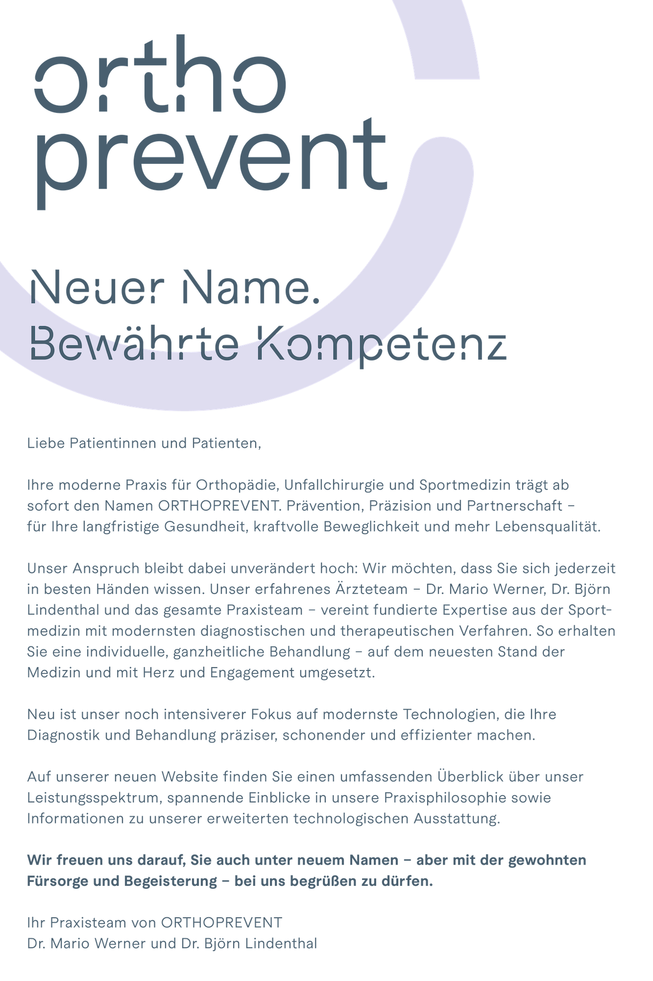 Neuer Name. Bewährte Kompetenz. Liebe Patientinnen und Patienten, Ihre moderne Praxis für Orthopädie, Unfallchirurgie und Sportmedizin trägt ab sofort den Namen ORTHOPREVENT. Prävention, Präzision und Partnerschaft - für Ihre langfristige Gesundheit, agile Mobilität und mehr Lebensqualität. Unser Anspruch bleibt dabei unverändert hoch: Wir möchten, dass Sie sich jederzeit in besten Händen wissen. Unser erfahrenes Ärzteteam - Dr. Mario Werner, Dr. Björn Lindenthal und das gesamte Praxisteam - vereint fundierte Expertise aus der Sportmedizin mit modernsten diagnostischen und therapeutischen Verfahren. So erhalten Sie eine individuelle, ganzheitliche Behandlung - auf dem neuesten Stand der Medizin und mit Herz und Engagement umgesetzt. Neu ist unser noch intensiverer Fokus auf modernste Technologien, die Ihre Diagnostik und Behandlung präziser, schonender und effizienter machen. Auf unserer neuen Website finden Sie einen umfassenden Überblick über unser Leistungsspektrum, spannende Einblicke in unsere Praxisphilosophie sowie Informationen zu unserer erweiterten technologischen Ausstattung. Wir freuen uns darauf, Sie auch unter neuem Namen - aber mit der gewohnten Fürsorge und Begeisterung - bei uns begrüßen zu dürfen. Ihr Praxisteam von ORTHOPREVENT – Dr. Mario Werner und Dr. Björn Lindenthal