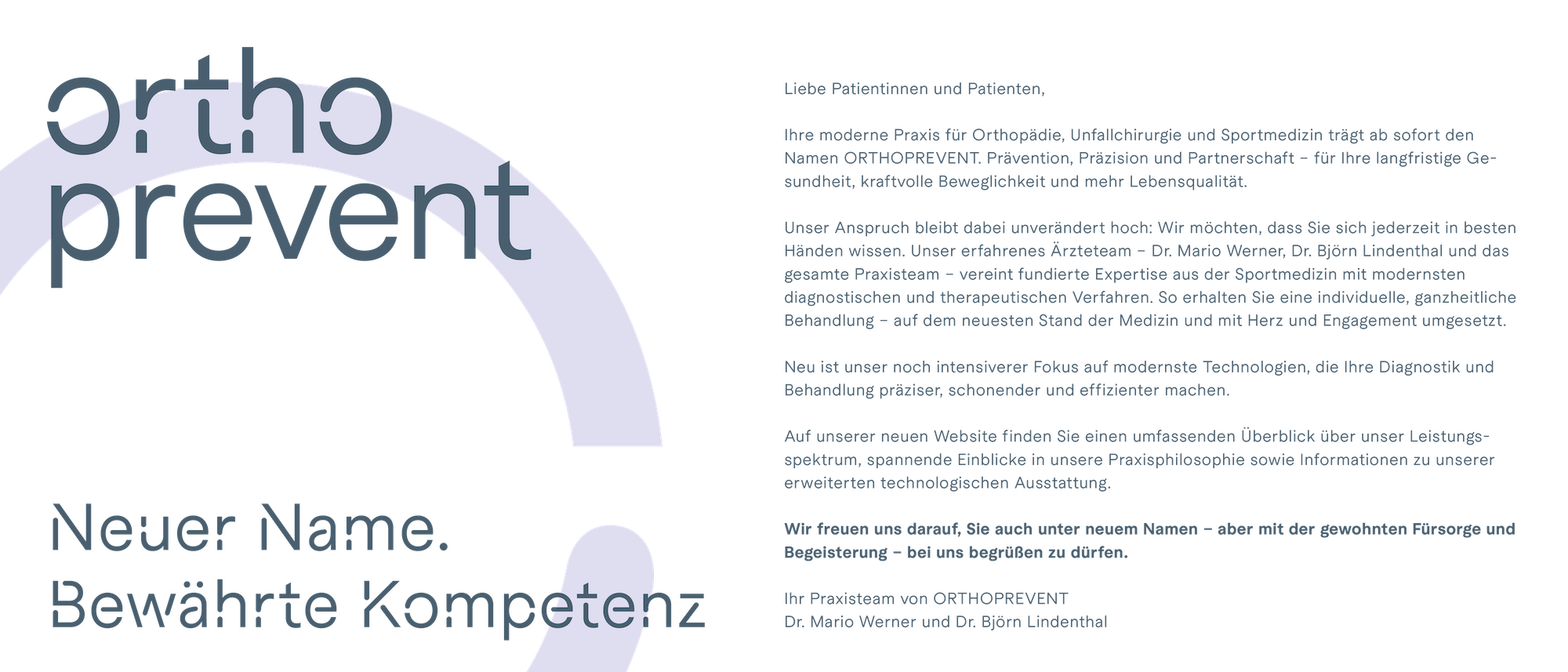 Neuer Name. Bewährte Kompetenz. Liebe Patientinnen und Patienten, Ihre moderne Praxis für Orthopädie, Unfallchirurgie und Sportmedizin trägt ab sofort den Namen ORTHOPREVENT. Prävention, Präzision und Partnerschaft - für Ihre langfristige Gesundheit, agile Mobilität und mehr Lebensqualität. Unser Anspruch bleibt dabei unverändert hoch: Wir möchten, dass Sie sich jederzeit in besten Händen wissen. Unser erfahrenes Ärzteteam - Dr. Mario Werner, Dr. Björn Lindenthal und das gesamte Praxisteam - vereint fundierte Expertise aus der Sportmedizin mit modernsten diagnostischen und therapeutischen Verfahren. So erhalten Sie eine individuelle, ganzheitliche Behandlung - auf dem neuesten Stand der Medizin und mit Herz und Engagement umgesetzt. Neu ist unser noch intensiverer Fokus auf modernste Technologien, die Ihre Diagnostik und Behandlung präziser, schonender und effizienter machen. Auf unserer neuen Website finden Sie einen umfassenden Überblick über unser Leistungsspektrum, spannende Einblicke in unsere Praxisphilosophie sowie Informationen zu unserer erweiterten technologischen Ausstattung. Wir freuen uns darauf, Sie auch unter neuem Namen - aber mit der gewohnten Fürsorge und Begeisterung - bei uns begrüßen zu dürfen. Ihr Praxisteam von ORTHOPREVENT – Dr. Mario Werner und Dr. Björn Lindenthal